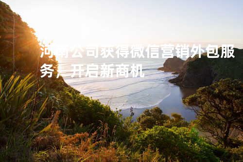 河南公司获得微信营销外包服务，开启新商机